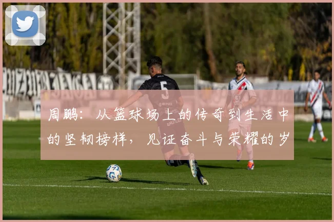 周鹏：从篮球场上的传奇到生活中的坚韧榜样，见证奋斗与荣耀的岁月