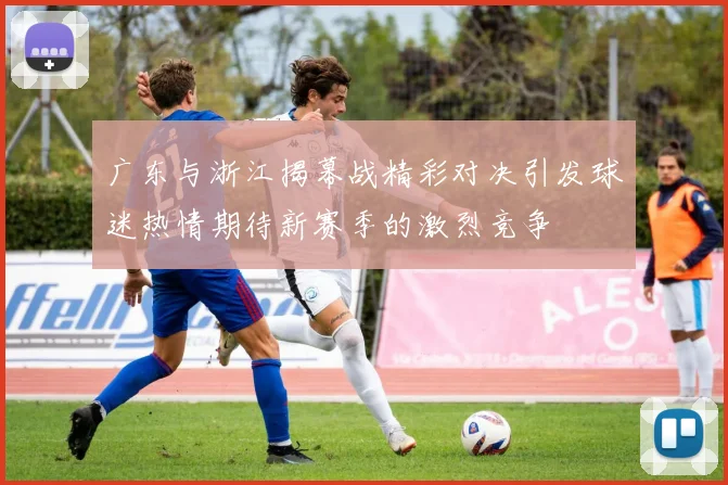 广东与浙江揭幕战精彩对决引发球迷热情期待新赛季的激烈竞争