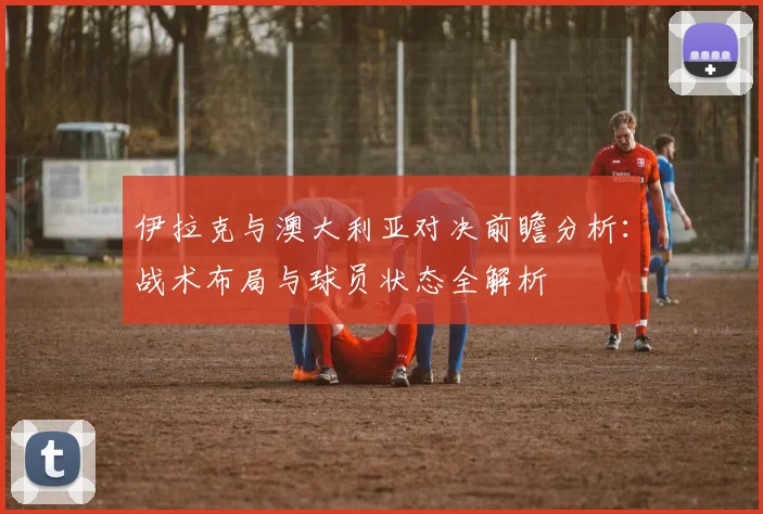 伊拉克与澳大利亚对决前瞻分析：战术布局与球员状态全解析