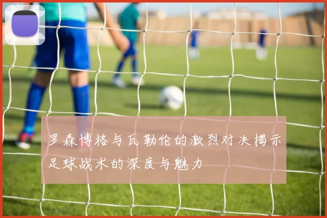 罗森博格与瓦勒伦的激烈对决揭示足球战术的深度与魅力
