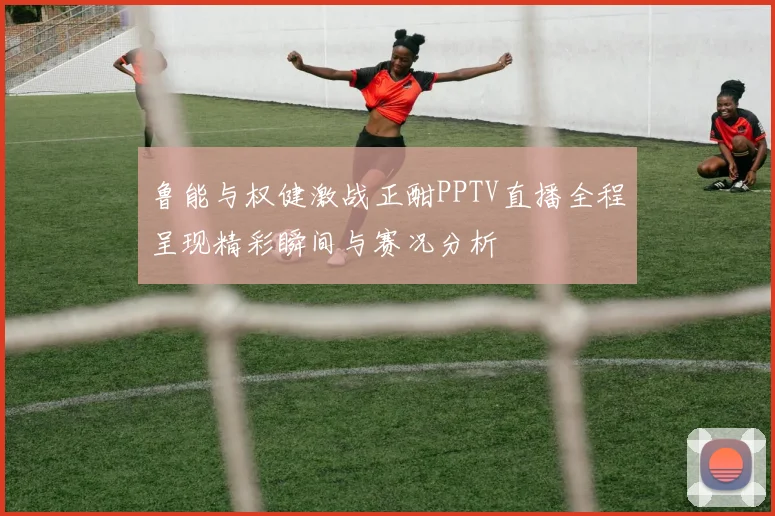 鲁能与权健激战正酣PPTV直播全程呈现精彩瞬间与赛况分析