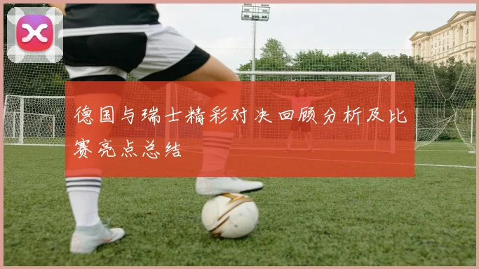 德国与瑞士精彩对决回顾分析及比赛亮点总结