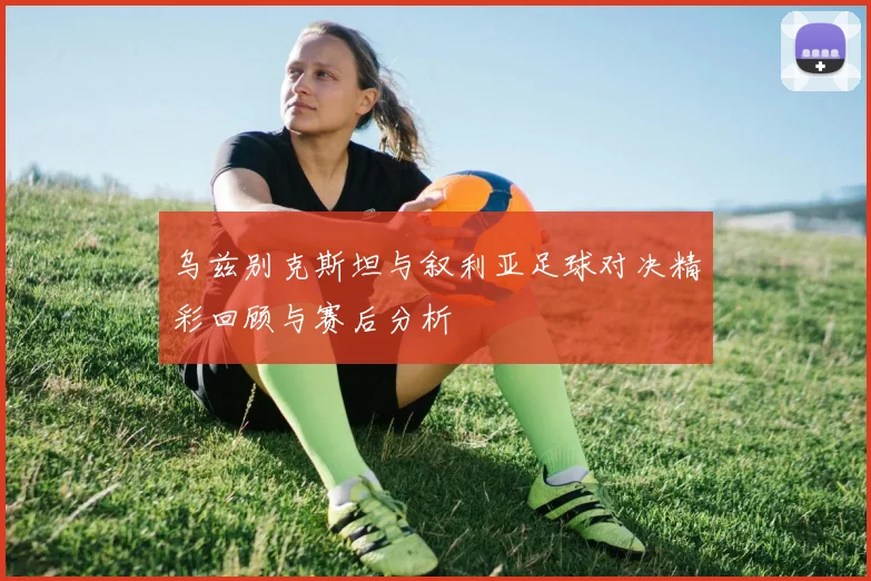 乌兹别克斯坦与叙利亚足球对决精彩回顾与赛后分析