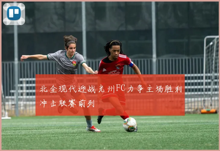 北全现代迎战光州FC力争主场胜利冲击联赛前列