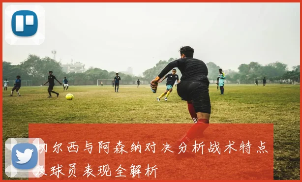 切尔西与阿森纳对决分析战术特点及球员表现全解析