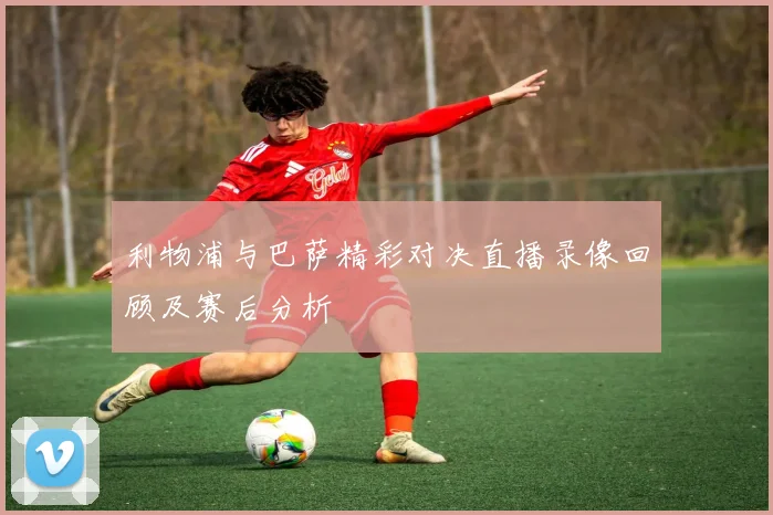 利物浦与巴萨精彩对决直播录像回顾及赛后分析