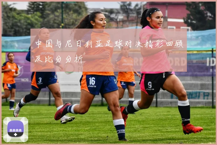 中国与尼日利亚足球对决精彩回顾及比分分析