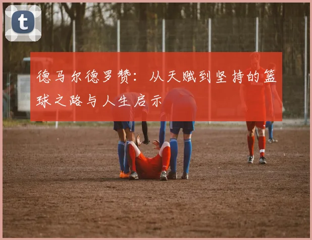 德马尔德罗赞：从天赋到坚持的篮球之路与人生启示