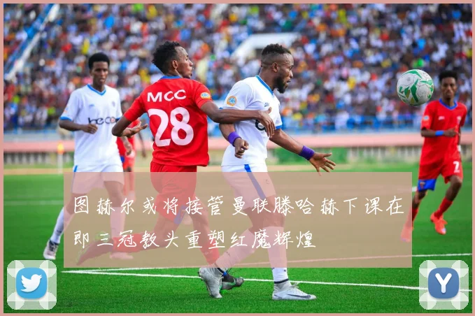 图赫尔或将接管曼联滕哈赫下课在即三冠教头重塑红魔辉煌