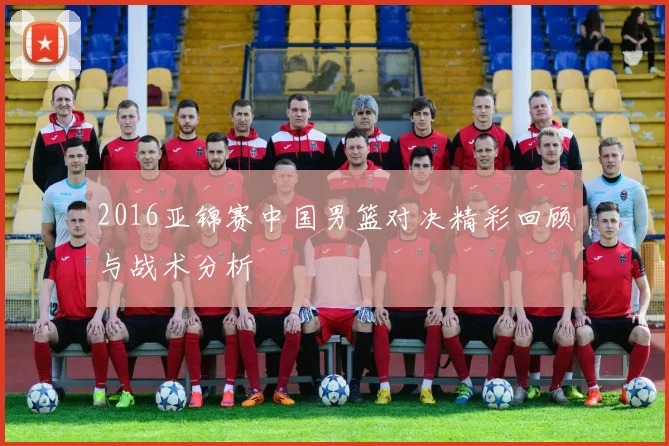 2016亚锦赛中国男篮对决精彩回顾与战术分析