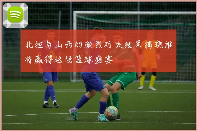 北控与山西的激烈对决结果揭晓谁将赢得这场篮球盛宴