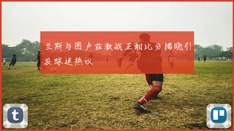 兰斯与图卢兹激战正酣比分揭晓引发球迷热议