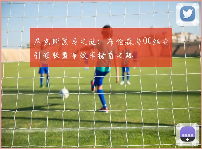 尼克斯黑马之谜：布伦森与OG组合引领联盟净效率榜首之路