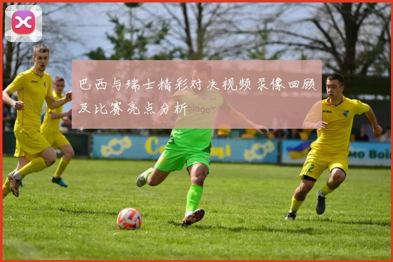 巴西与瑞士精彩对决视频录像回顾及比赛亮点分析