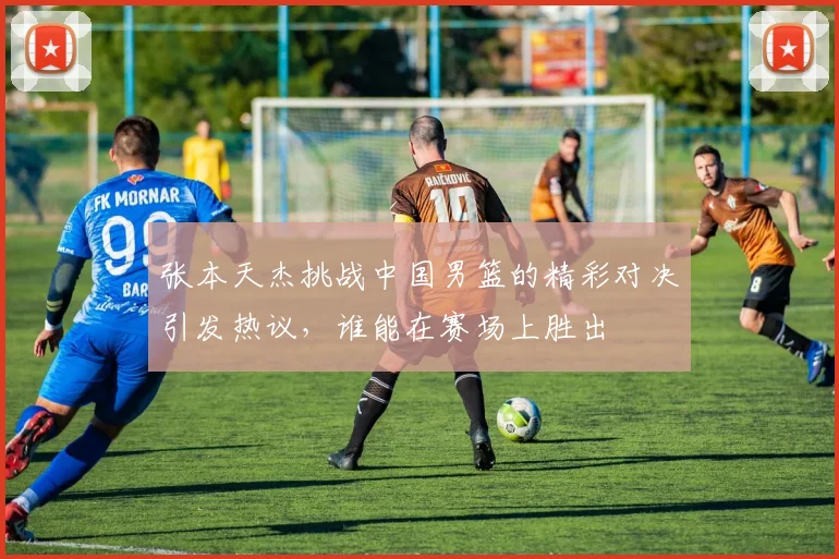 张本天杰挑战中国男篮的精彩对决引发热议，谁能在赛场上胜出