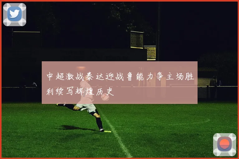中超激战泰达迎战鲁能力争主场胜利续写辉煌历史