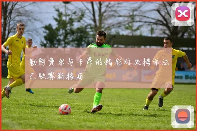 勒阿费尔与卡昂的精彩对决揭示法乙联赛新格局