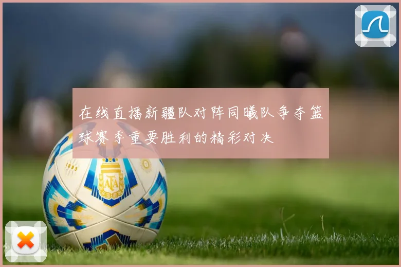 在线直播新疆队对阵同曦队争夺篮球赛季重要胜利的精彩对决