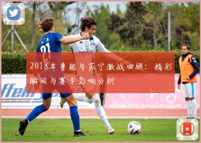 2018年鲁能与苏宁激战回顾：精彩瞬间与赛季影响分析