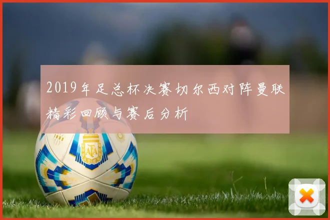 2019年足总杯决赛切尔西对阵曼联精彩回顾与赛后分析