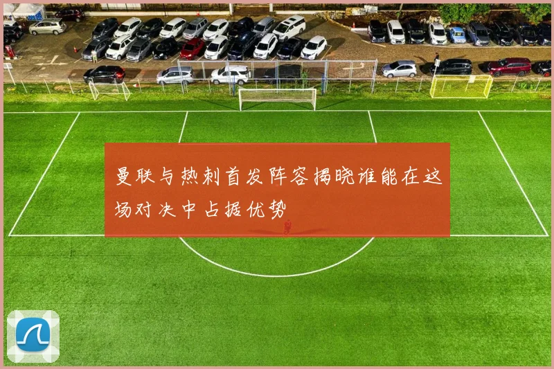 曼联与热刺首发阵容揭晓谁能在这场对决中占据优势