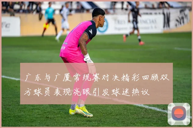 广东与广厦常规赛对决精彩回顾双方球员表现亮眼引发球迷热议