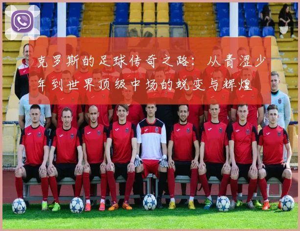 克罗斯的足球传奇之路：从青涩少年到世界顶级中场的蜕变与辉煌