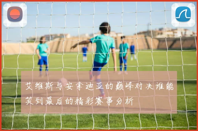 艾维斯与安拿迪亚的巅峰对决谁能笑到最后的精彩赛事分析