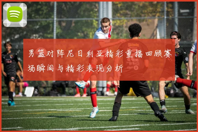 男篮对阵尼日利亚精彩重播回顾赛场瞬间与精彩表现分析