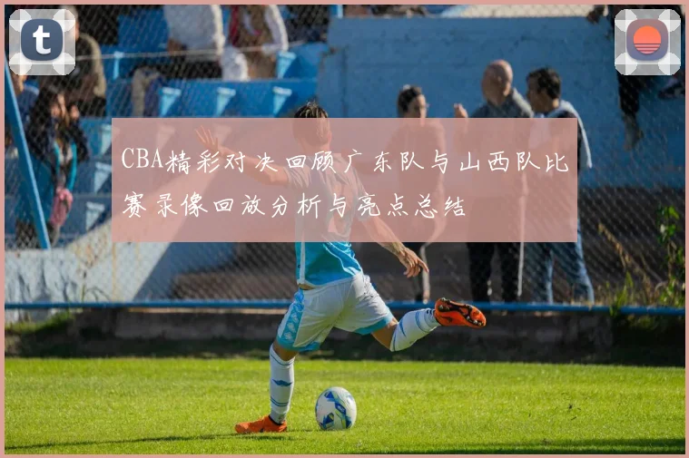 CBA精彩对决回顾广东队与山西队比赛录像回放分析与亮点总结