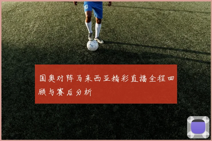 国奥对阵马来西亚精彩直播全程回顾与赛后分析