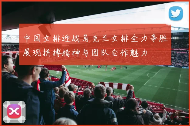 中国女排迎战乌克兰女排全力争胜展现拼搏精神与团队合作魅力