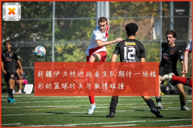 新疆伊力特迎战南京队期待一场精彩的篮球对决与激情碰撞