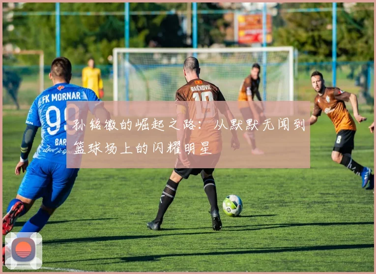 孙铭徽的崛起之路：从默默无闻到篮球场上的闪耀明星