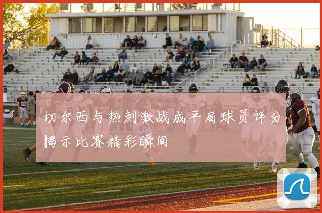 切尔西与热刺激战成平局球员评分揭示比赛精彩瞬间