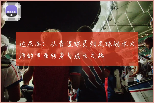 达尼洛：从青涩球员到足球战术大师的华丽转身与成长之路