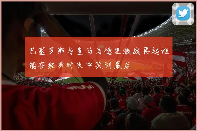 巴塞罗那与皇马马德里激战再起谁能在经典对决中笑到最后