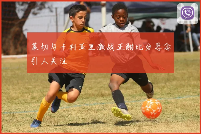 莱切与卡利亚里激战正酣比分悬念引人关注